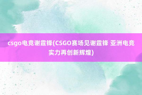 csgo电竞谢霆锋(CSGO赛场见谢霆锋 亚洲电竞实力再创新辉煌)