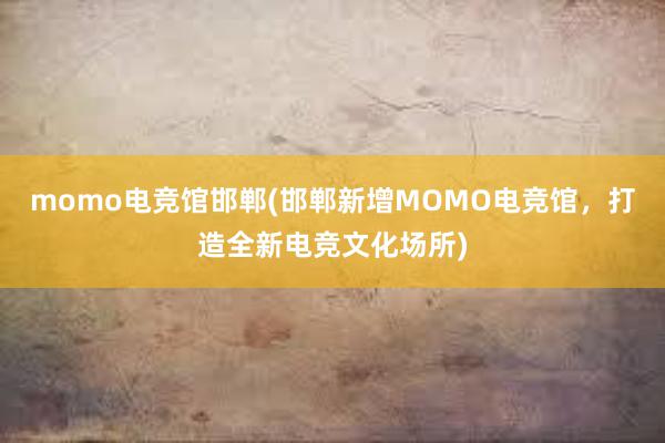 momo电竞馆邯郸(邯郸新增MOMO电竞馆，打造全新电竞文化场所)