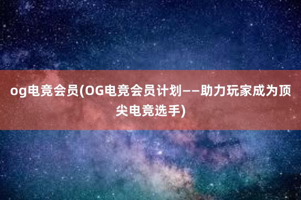 og电竞会员(OG电竞会员计划——助力玩家成为顶尖电竞选手)