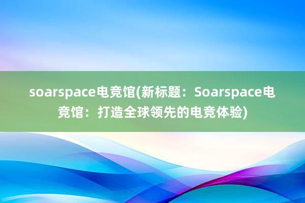 soarspace电竞馆(新标题：Soarspace电竞馆：打造全球领先的电竞体验)