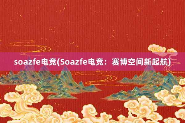 soazfe电竞(Soazfe电竞：赛博空间新起航)