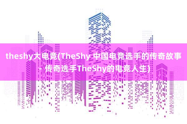 theshy大电竞(TheShy 中国电竞选手的传奇故事 - 传奇选手TheShy的电竞人生)