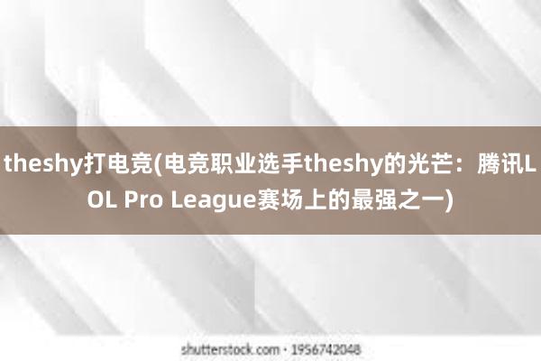 theshy打电竞(电竞职业选手theshy的光芒：腾讯LOL Pro League赛场上的最强之一)