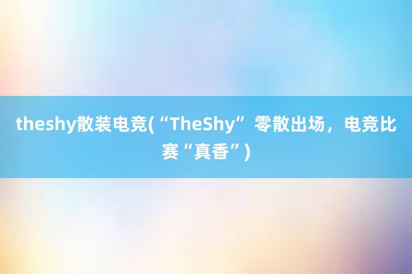 theshy散装电竞(“TheShy” 零散出场，电竞比赛“真香”)