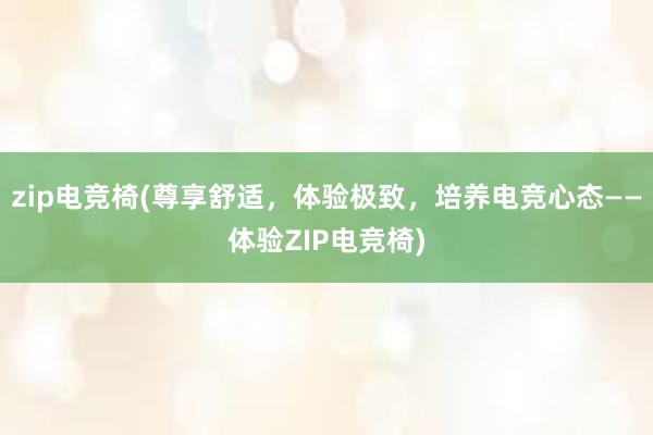 zip电竞椅(尊享舒适，体验极致，培养电竞心态——体验ZIP电竞椅)