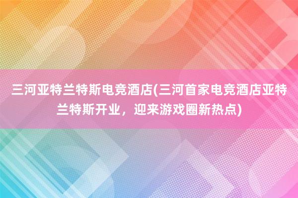 三河亚特兰特斯电竞酒店(三河首家电竞酒店亚特兰特斯开业，迎来游戏圈新热点)