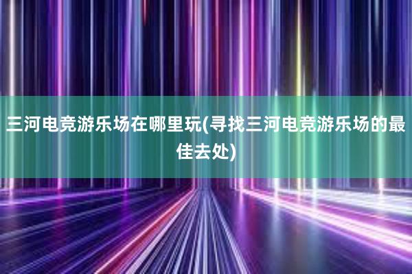 三河电竞游乐场在哪里玩(寻找三河电竞游乐场的最佳去处)