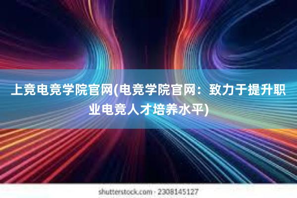 上竞电竞学院官网(电竞学院官网：致力于提升职业电竞人才培养水平)