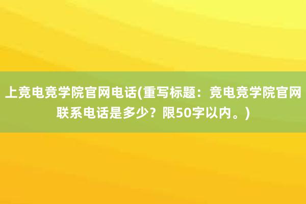 上竞电竞学院官网电话(重写标题：竞电竞学院官网联系电话是多少？限50字以内。)