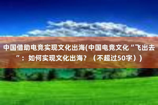 中国借助电竞实现文化出海(中国电竞文化“飞出去”：如何实现文化出海？（不超过50字）)