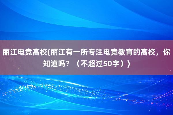 丽江电竞高校(丽江有一所专注电竞教育的高校，你知道吗？（不超过50字）)