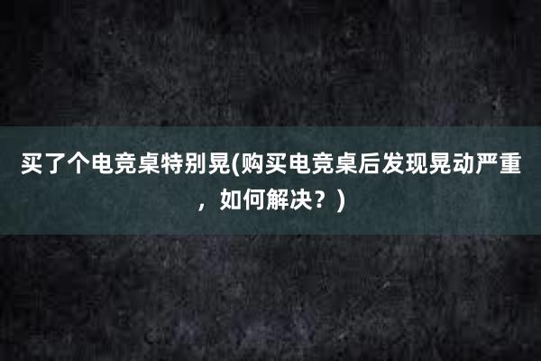 买了个电竞桌特别晃(购买电竞桌后发现晃动严重，如何解决？)