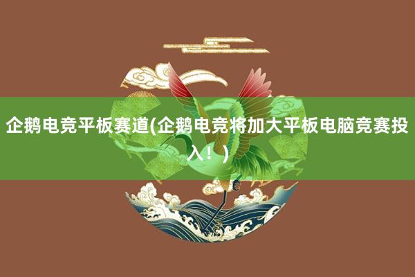 企鹅电竞平板赛道(企鹅电竞将加大平板电脑竞赛投入！)