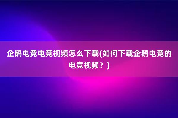 企鹅电竞电竞视频怎么下载(如何下载企鹅电竞的电竞视频？)