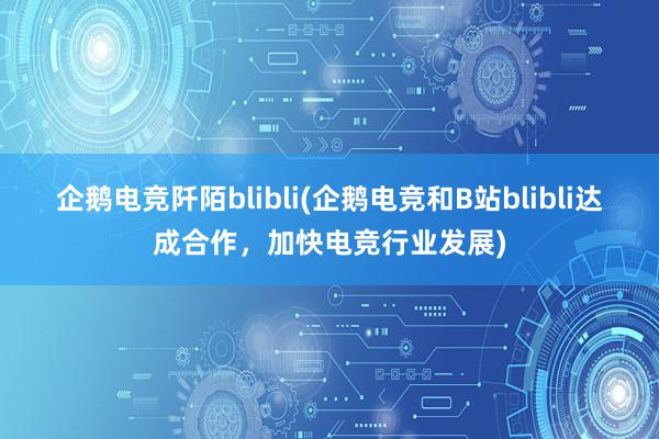 企鹅电竞阡陌blibli(企鹅电竞和B站blibli达成合作，加快电竞行业发展)