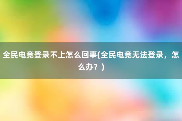 全民电竞登录不上怎么回事(全民电竞无法登录，怎么办？)