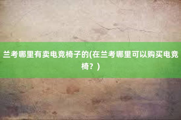 兰考哪里有卖电竞椅子的(在兰考哪里可以购买电竞椅？)