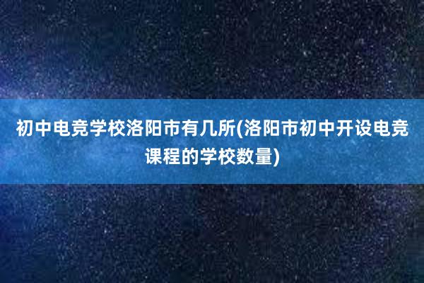 初中电竞学校洛阳市有几所(洛阳市初中开设电竞课程的学校数量)