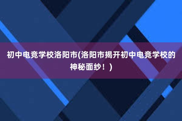 初中电竞学校洛阳市(洛阳市揭开初中电竞学校的神秘面纱！)