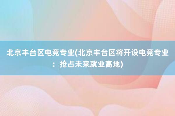 北京丰台区电竞专业(北京丰台区将开设电竞专业：抢占未来就业高地)