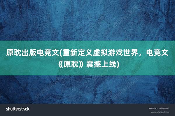 原耽出版电竞文(重新定义虚拟游戏世界，电竞文《原耽》震撼上线)