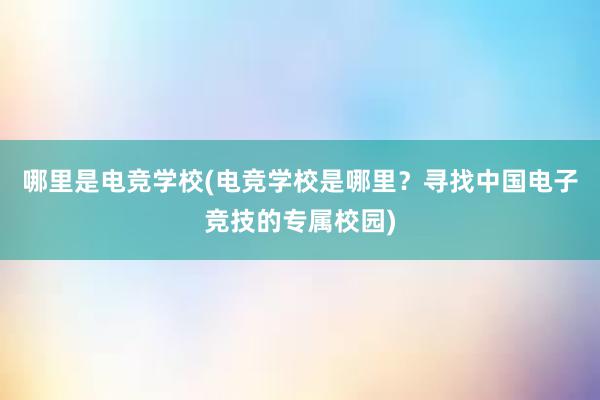 哪里是电竞学校(电竞学校是哪里？寻找中国电子竞技的专属校园)