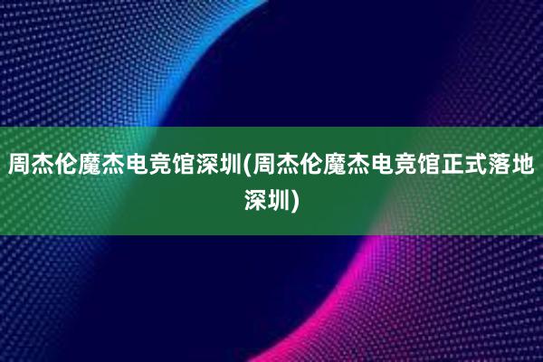 周杰伦魔杰电竞馆深圳(周杰伦魔杰电竞馆正式落地深圳)