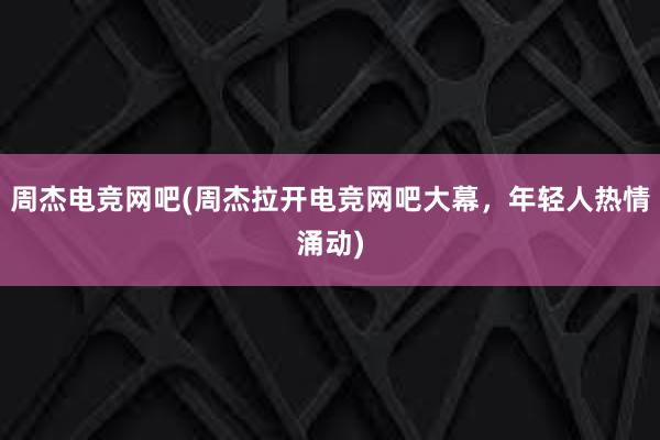 周杰电竞网吧(周杰拉开电竞网吧大幕，年轻人热情涌动)