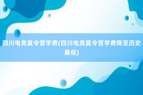 四川电竞夏令营学费(四川电竞夏令营学费降至历史最低)