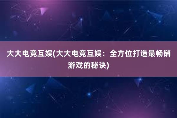 大大电竞互娱(大大电竞互娱：全方位打造最畅销游戏的秘诀)