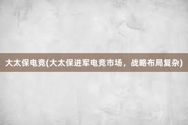 大太保电竞(大太保进军电竞市场，战略布局复杂)