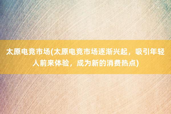 太原电竞市场(太原电竞市场逐渐兴起，吸引年轻人前来体验，成为新的消费热点)