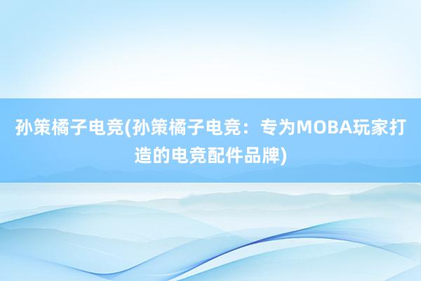 孙策橘子电竞(孙策橘子电竞：专为MOBA玩家打造的电竞配件品牌)