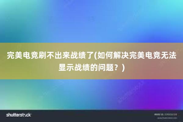 完美电竞刷不出来战绩了(如何解决完美电竞无法显示战绩的问题？)