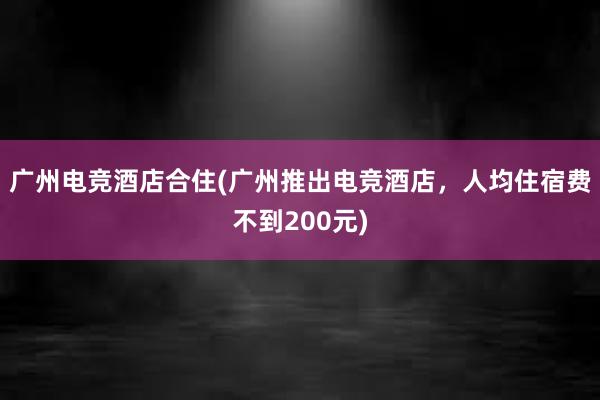 广州电竞酒店合住(广州推出电竞酒店，人均住宿费不到200元)