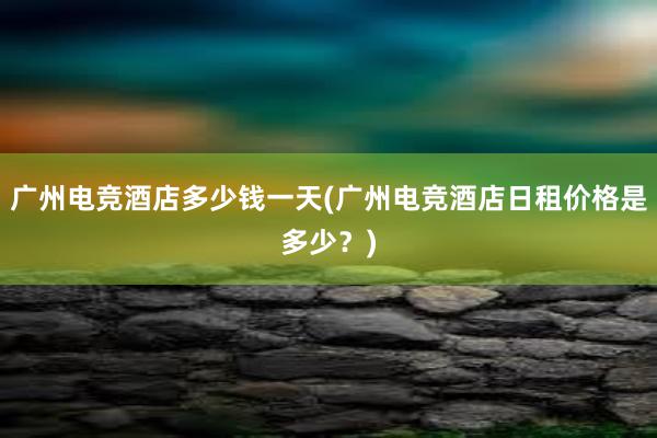 广州电竞酒店多少钱一天(广州电竞酒店日租价格是多少？)