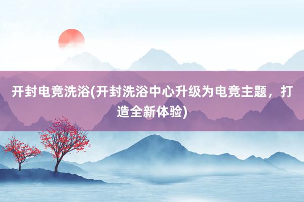 开封电竞洗浴(开封洗浴中心升级为电竞主题，打造全新体验)