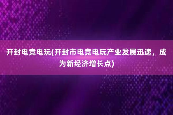 开封电竞电玩(开封市电竞电玩产业发展迅速，成为新经济增长点)