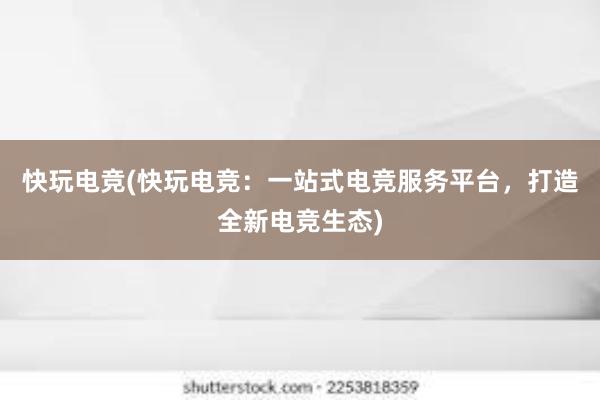 快玩电竞(快玩电竞：一站式电竞服务平台，打造全新电竞生态)