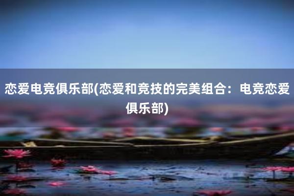 恋爱电竞俱乐部(恋爱和竞技的完美组合：电竞恋爱俱乐部)