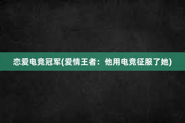 恋爱电竞冠军(爱情王者：他用电竞征服了她)