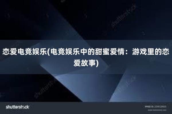 恋爱电竞娱乐(电竞娱乐中的甜蜜爱情：游戏里的恋爱故事)