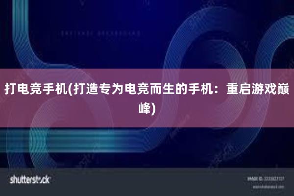 打电竞手机(打造专为电竞而生的手机：重启游戏巅峰)