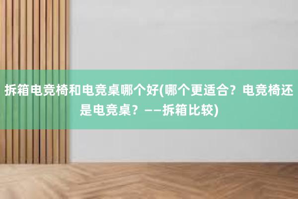 拆箱电竞椅和电竞桌哪个好(哪个更适合？电竞椅还是电竞桌？——拆箱比较)