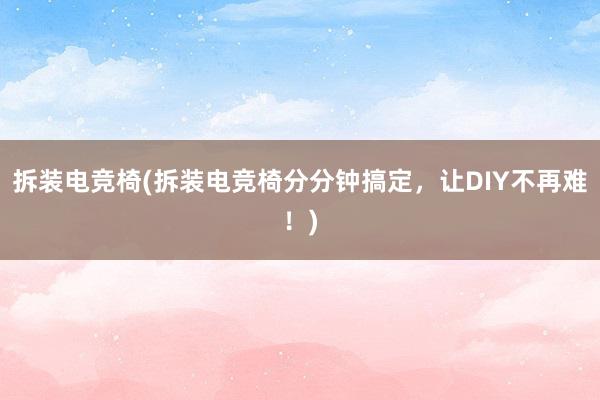 拆装电竞椅(拆装电竞椅分分钟搞定，让DIY不再难！)