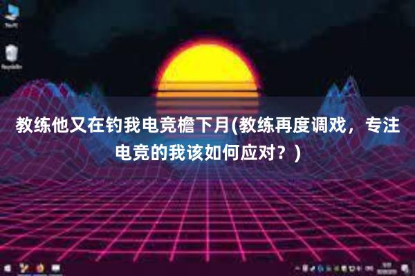 教练他又在钓我电竞檐下月(教练再度调戏，专注电竞的我该如何应对？)