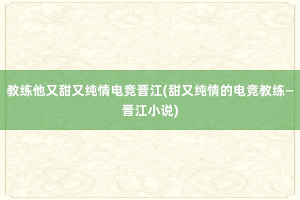 教练他又甜又纯情电竞晋江(甜又纯情的电竞教练—晋江小说)