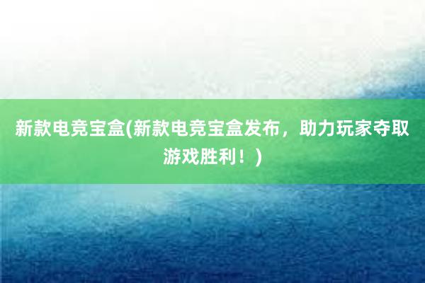 新款电竞宝盒(新款电竞宝盒发布，助力玩家夺取游戏胜利！)