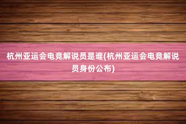 杭州亚运会电竞解说员是谁(杭州亚运会电竞解说员身份公布)