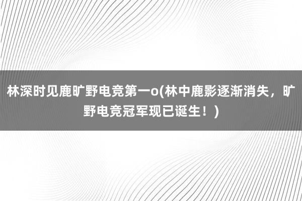 林深时见鹿旷野电竞第一o(林中鹿影逐渐消失，旷野电竞冠军现已诞生！)